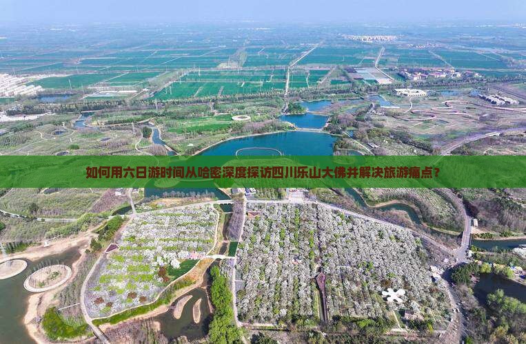 如何用六日游时间从哈密深度探访四川乐山大佛并解决旅游痛点？