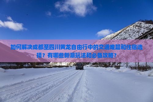 如何解决成都至四川黄龙自由行中的交通难题和住宿选择？有哪些新潮玩法和必备攻略？