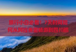 旅行小白必看！7天时间如何从阿拉善盟畅游到四川都江芽