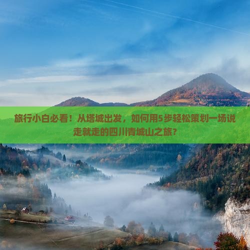 旅行小白必看！从塔城出发，如何用5步轻松策划一场说走就走的四川青城山之旅？