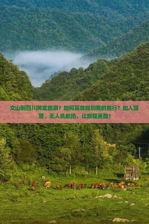 文山到四川黄龙旅游？如何高效规划我的旅行？加入露营、无人机航拍，让旅程更酷！