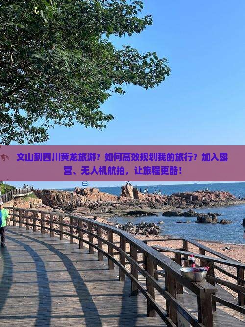 文山到四川黄龙旅游？如何高效规划我的旅行？加入露营、无人机航拍，让旅程更酷！