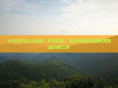 90后旅行达人探秘：五天四夜，如何从阿拉善盟畅游到四川都江芽