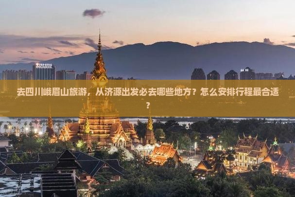 去四川峨眉山旅游，从济源出发必去哪些地方？怎么安排行程最合适？