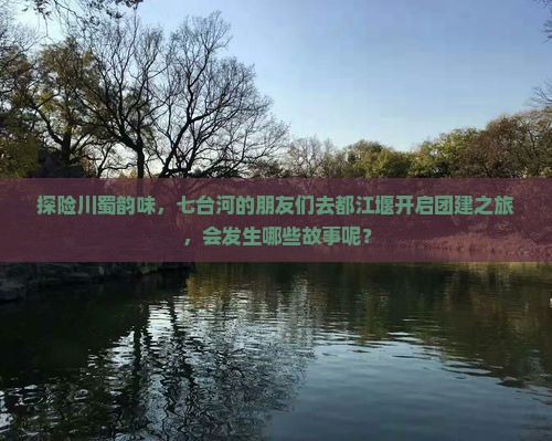 探险川蜀韵味，七台河的朋友们去都江堰开启团建之旅，会发生哪些故事呢？