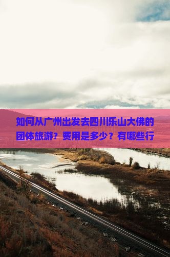如何从广州出发去四川乐山大佛的团体旅游？费用是多少？有哪些行程安排？