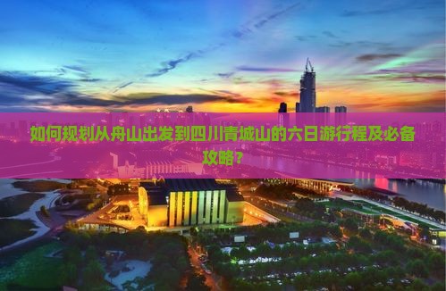 如何规划从舟山出发到四川青城山的六日游行程及必备攻略？