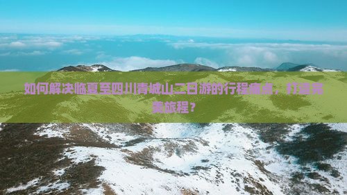 如何解决临夏至四川青城山二日游的行程痛点，打造完美旅程？