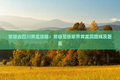 常德去四川黄龙攻略：常德至张家界黄龙洞路线及距离