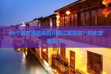 #3个朋友组团去四川都江堰旅游？超全攻略来了！
