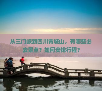 从三门峡到四川青城山，有哪些必去景点？如何安排行程？
