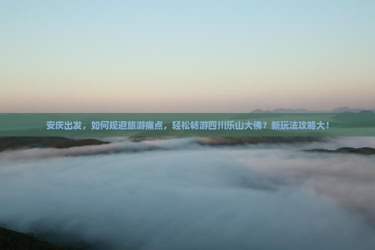 安庆出发，如何规避旅游痛点，轻松畅游四川乐山大佛？新玩法攻略大！