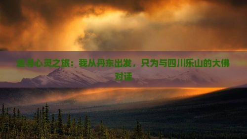 追寻心灵之旅：我从丹东出发，只为与四川乐山的大佛对话