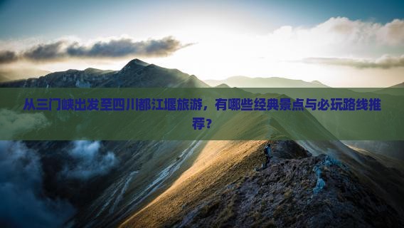 从三门峡出发至四川都江堰旅游，有哪些经典景点与必玩路线推荐？