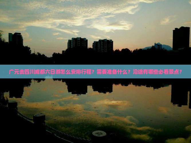 广元去四川成都六日游怎么安排行程?需要准备什么?沿途有哪些必看景点? 广元去四川成都六日游怎么安排行程?需要准备什么?沿途有哪些必看景点?