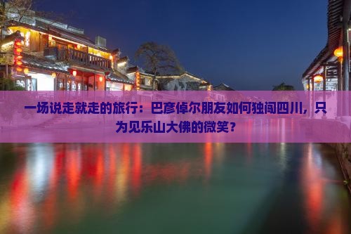 一场说走就走的旅行:巴彦倬尔朋友如何独闯四川,只为见乐山大佛的微笑? 一场说走就走的旅行:巴彦倬尔朋友如何独闯四川,只为见乐山大佛的微笑?