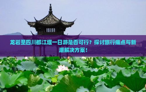 龙岩至四川都江堰一日游是否可行？探讨旅行痛点与新潮解决方案！