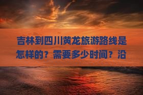吉林到四川黄龙旅游路线是怎样的？需要多少时间？沿途有哪些必看景点？