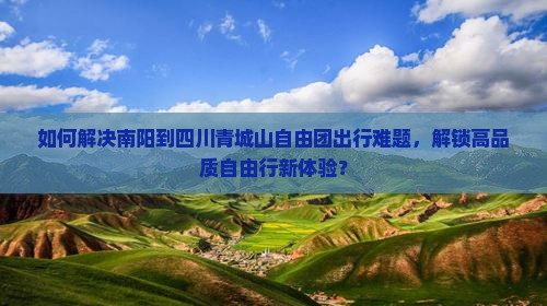 如何解决南阳到四川青城山自由团出行难题，解锁高品质自由行新体验？
