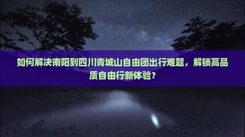 如何解决南阳到四川青城山自由团出行难题，解锁高品质自由行新体验？