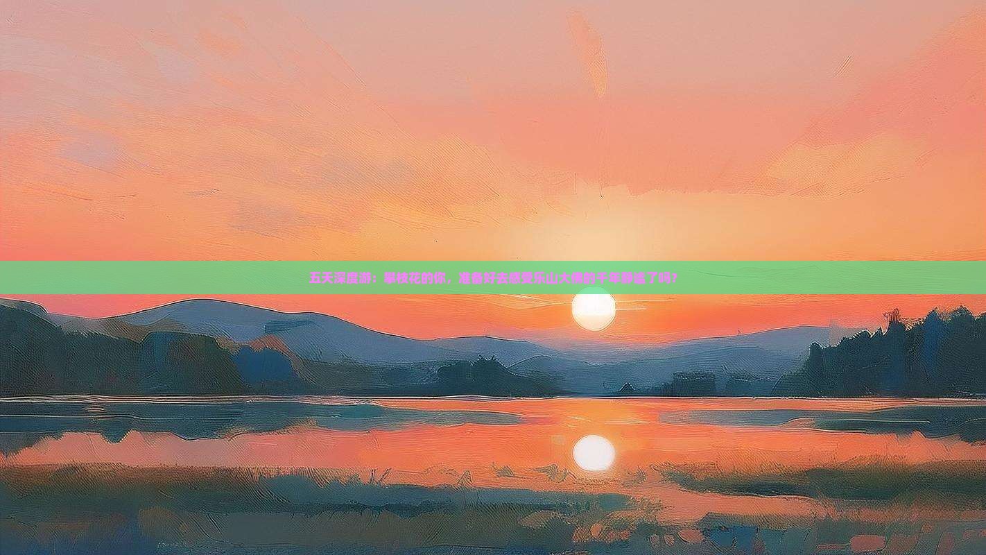 五天深度游：攀枝花的你，准备好去感受乐山大佛的千年静谧了吗？