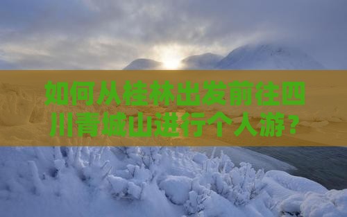 如何从桂林出发前往四川青城山进行个人游？