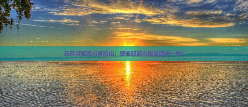 五月游览四川青城山，哪些旅游小吃最值得一试？
