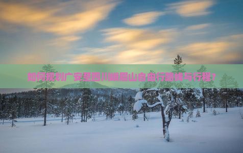 如何规划广安至四川峨眉山自由行路线与行程？