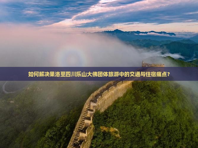 如何解决果洛至四川乐山大佛团体旅游中的交通与住宿痛点？