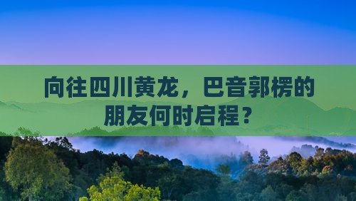 向往四川黄龙，巴音郭楞的朋友何时启程？