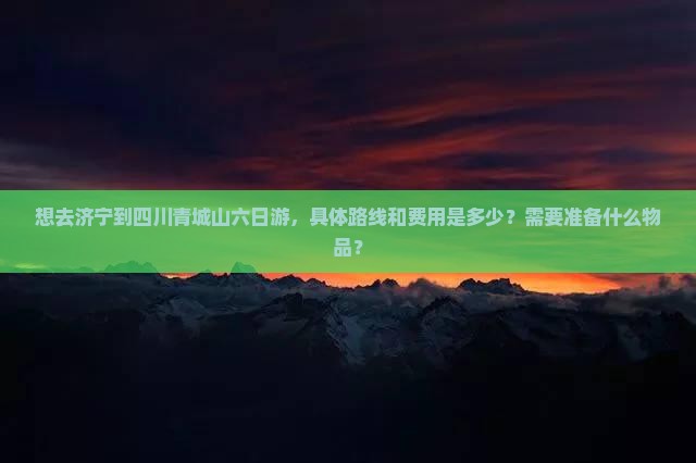 想去济宁到四川青城山六日游，具体路线和费用是多少？需要准备什么物品？