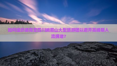 如何组织德阳至四川峨眉山大型旅游团以避开高峰期人流拥堵？