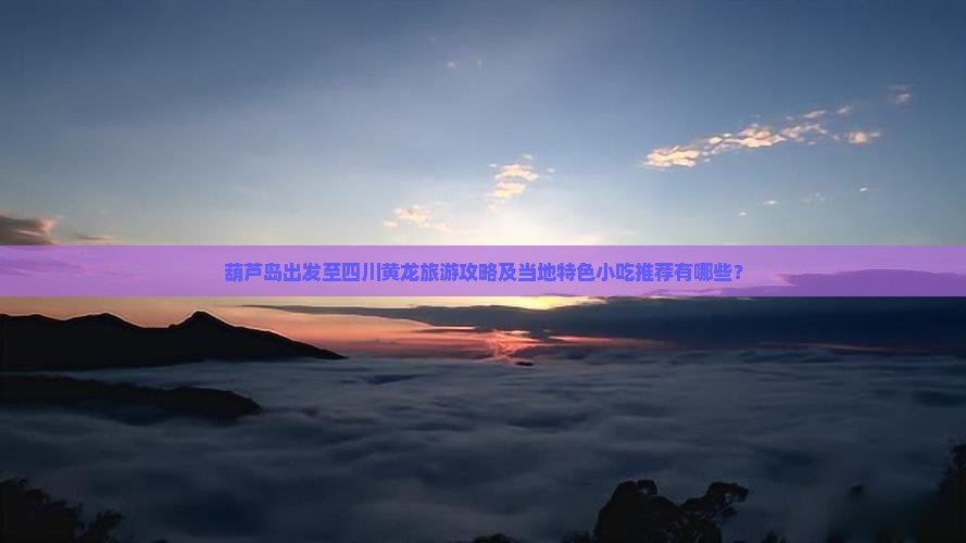 葫芦岛出发至四川黄龙旅游攻略及当地特色小吃推荐有哪些？