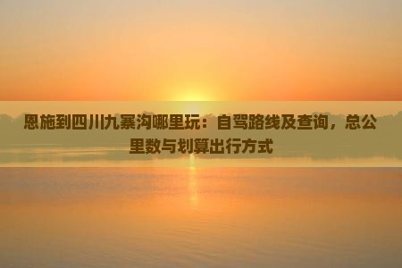 恩施到四川九寨沟哪里玩:自驾路线及查询,总公里数与划算出行方式 恩施到四川九寨沟哪里玩:自驾路线及查询,总公里数与划算出行方式