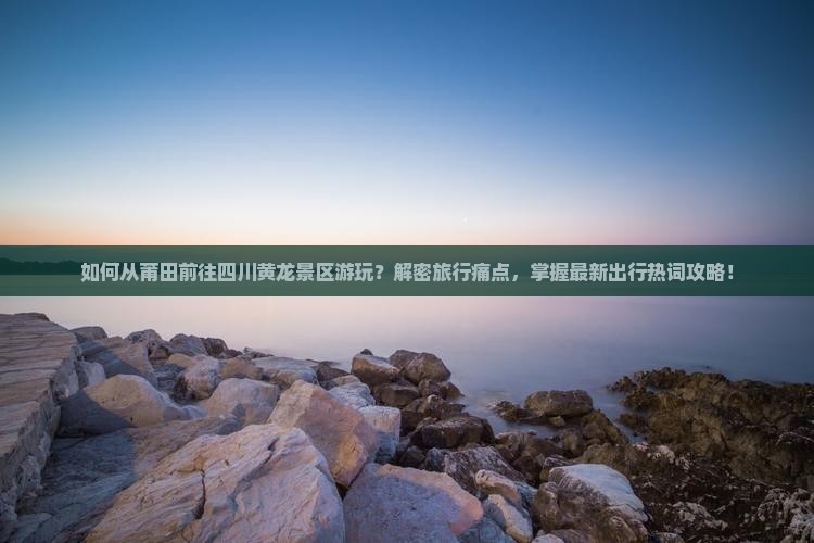 如何从莆田前往四川黄龙景区游玩？解密旅行痛点，掌握最新出行热词攻略！