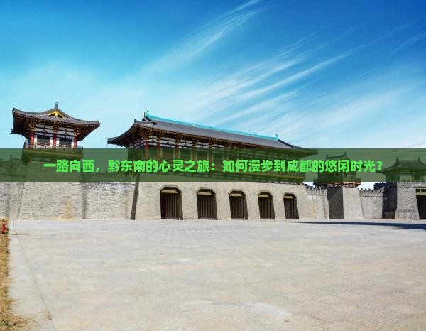 一路向西，黔东南的心灵之旅：如何漫步到成都的悠闲时光？