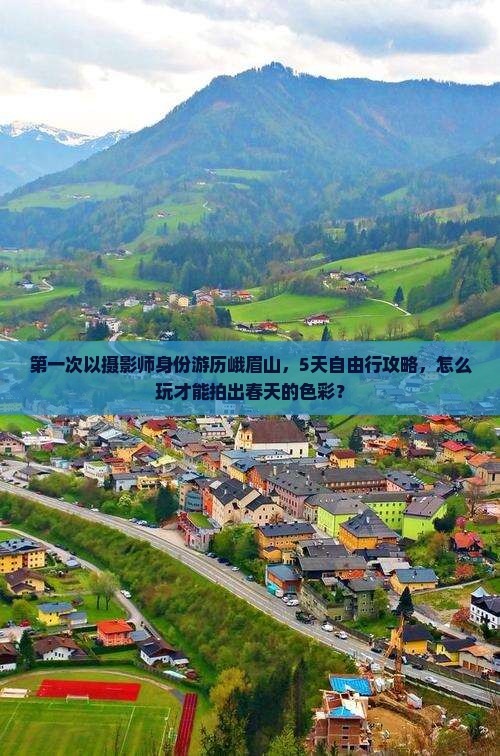 第一次以摄影师身份游历峨眉山，5天自由行攻略，怎么玩才能拍出春天的色彩？