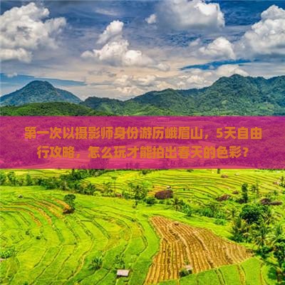 第一次以摄影师身份游历峨眉山，5天自由行攻略，怎么玩才能拍出春天的色彩？