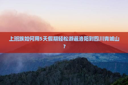 上班族如何用5天假期轻松游遍洛阳到四川青城山？