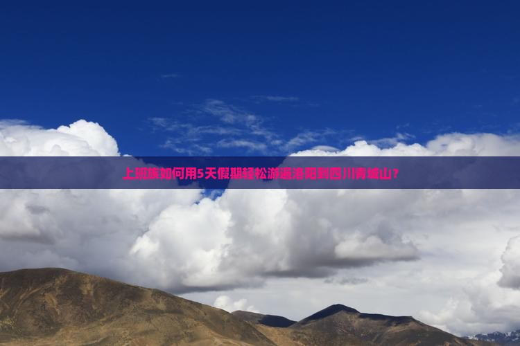 上班族如何用5天假期轻松游遍洛阳到四川青城山？