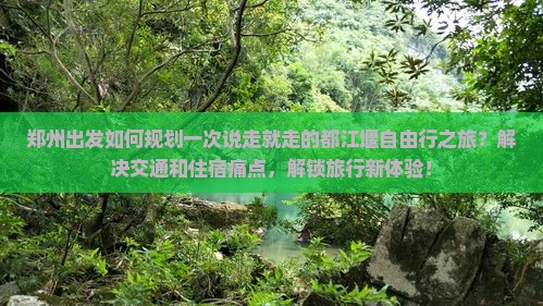 郑州出发如何规划一次说走就走的都江堰自由行之旅？解决交通和住宿痛点，解锁旅行新体验！