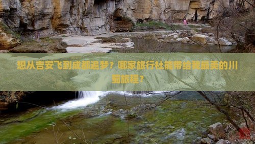 想从吉安飞到成都追梦？哪家旅行社能带给我最美的川蜀旅程？