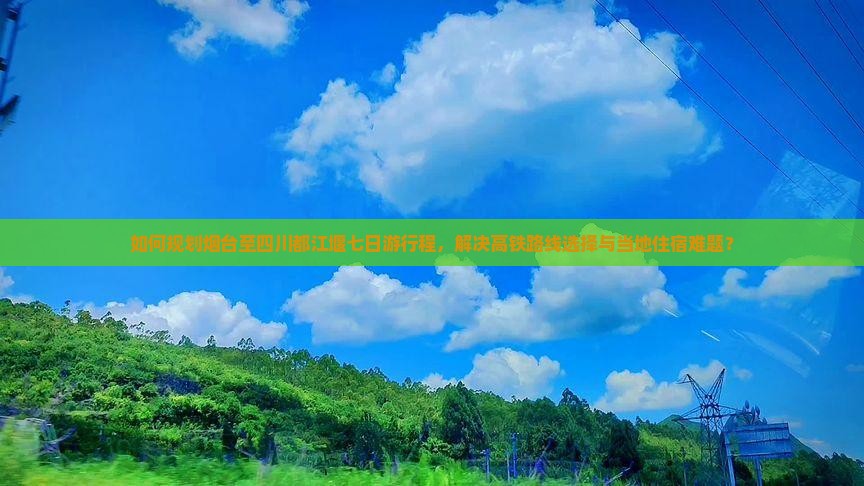 如何规划烟台至四川都江堰七日游行程，解决高铁路线选择与当地住宿难题？