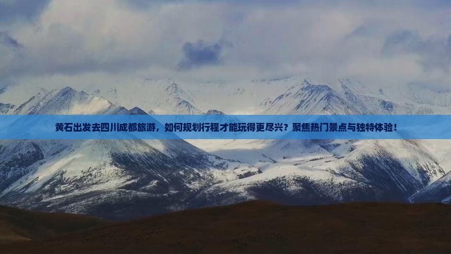 黄石出发去四川成都旅游，如何规划行程才能玩得更尽兴？聚焦热门景点与独特体验！