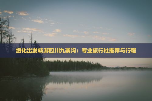 绥化出发畅游四川九寨沟：专业旅行社推荐与行程