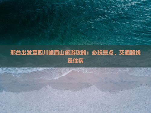 邢台出发至四川峨眉山旅游攻略：必玩景点、交通路线及住宿