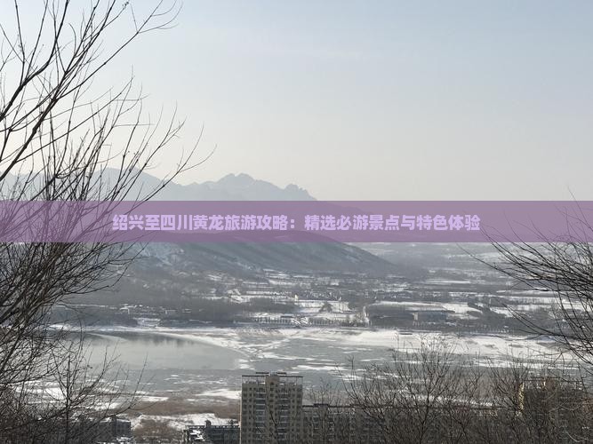 绍兴至四川黄龙旅游攻略：精选必游景点与特色体验