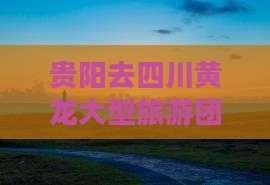 贵阳去四川黄龙大型旅游团费用一览