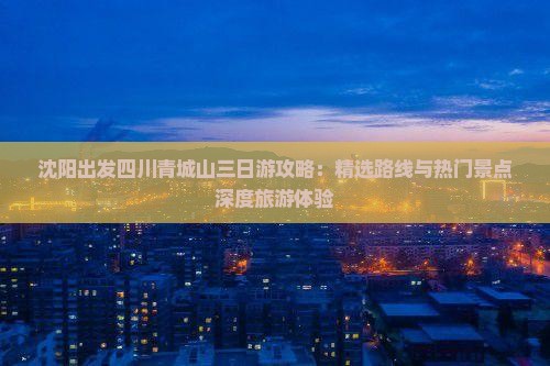 沈阳出发四川青城山三日游攻略：精选路线与热门景点深度旅游体验