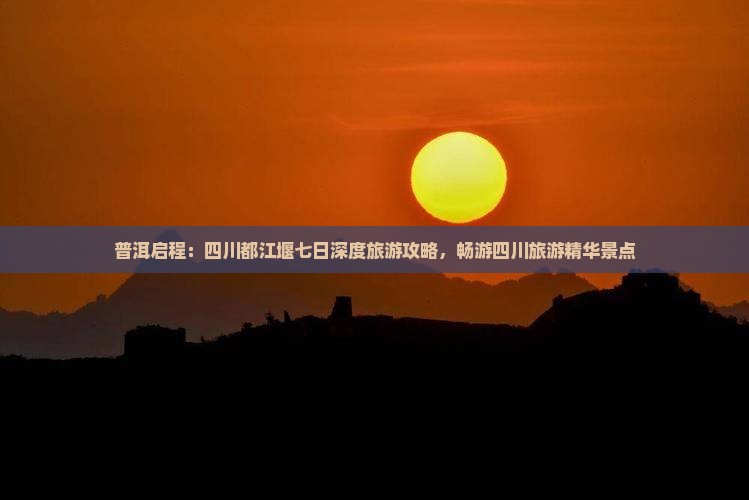 普洱启程：四川都江堰七日深度旅游攻略，畅游四川旅游精华景点